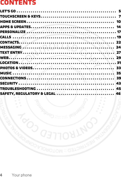 4Your phoneContentsLet’s go . . . . . . . . . . . . . . . . . . . . . . . . . . . . . . . . . . . . . . . . . . . . . . . . . .   5Touchscreen &amp; keys. . . . . . . . . . . . . . . . . . . . . . . . . . . . . . . . . . . . . .   7Home screen . . . . . . . . . . . . . . . . . . . . . . . . . . . . . . . . . . . . . . . . . . . .   10Apps &amp; updates. . . . . . . . . . . . . . . . . . . . . . . . . . . . . . . . . . . . . . . . . .   14Personalize . . . . . . . . . . . . . . . . . . . . . . . . . . . . . . . . . . . . . . . . . . . . . 17Calls  . . . . . . . . . . . . . . . . . . . . . . . . . . . . . . . . . . . . . . . . . . . . . . . . . . . . 19Contacts. . . . . . . . . . . . . . . . . . . . . . . . . . . . . . . . . . . . . . . . . . . . . . . .   22Messaging . . . . . . . . . . . . . . . . . . . . . . . . . . . . . . . . . . . . . . . . . . . . . .  24Text entry. . . . . . . . . . . . . . . . . . . . . . . . . . . . . . . . . . . . . . . . . . . . . .   27Web. . . . . . . . . . . . . . . . . . . . . . . . . . . . . . . . . . . . . . . . . . . . . . . . . . . . .  29Location . . . . . . . . . . . . . . . . . . . . . . . . . . . . . . . . . . . . . . . . . . . . . . . . . 31Photos &amp; videos. . . . . . . . . . . . . . . . . . . . . . . . . . . . . . . . . . . . . . . . .   33Music . . . . . . . . . . . . . . . . . . . . . . . . . . . . . . . . . . . . . . . . . . . . . . . . . . .   35connections . . . . . . . . . . . . . . . . . . . . . . . . . . . . . . . . . . . . . . . . . . . .   39Security . . . . . . . . . . . . . . . . . . . . . . . . . . . . . . . . . . . . . . . . . . . . . . . .  43Troubleshooting . . . . . . . . . . . . . . . . . . . . . . . . . . . . . . . . . . . . . . .  45Safety, Regulatory &amp; Legal . . . . . . . . . . . . . . . . . . . . . . . . . . . . .  462012.05.31 FCC