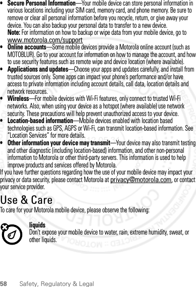 58 Safety, Regulatory &amp; Legal• Secure Personal Information—Your mobile device can store personal information in various locations including your SIM card, memory card, and phone memory. Be sure to remove or clear all personal information before you recycle, return, or give away your device. You can also backup your personal data to transfer to a new device.Note: For information on how to backup or wipe data from your mobile device, go to www.motorola.com/support• Online accounts—Some mobile devices provide a Motorola online account (such as MOTOBLUR). Go to your account for information on how to manage the account, and how to use security features such as remote wipe and device location (where available).• Applications and updates—Choose your apps and updates carefully, and install from trusted sources only. Some apps can impact your phone’s performance and/or have access to private information including account details, call data, location details and network resources.•Wireless—For mobile devices with Wi-Fi features, only connect to trusted Wi-Fi networks. Also, when using your device as a hotspot (where available) use network security. These precautions will help prevent unauthorized access to your device.• Location-based information—Mobile devices enabled with location based technologies such as GPS, AGPS or Wi-Fi, can transmit location-based information. See “Location Services” for more details.• Other information your device may transmit—Your device may also transmit testing and other diagnostic (including location-based) information, and other non-personal information to Motorola or other third-party servers. This information is used to help improve products and services offered by Motorola.If you have further questions regarding how the use of your mobile device may impact your privacy or data security, please contact Motorola at privacy@motorola.com, or contact your service provider.Use &amp; CareUse &amp; CareTo care for your Motorola mobile device, please observe the following:liquidsDon’t expose your mobile device to water, rain, extreme humidity, sweat, or other liquids.2012.05.31 FCC