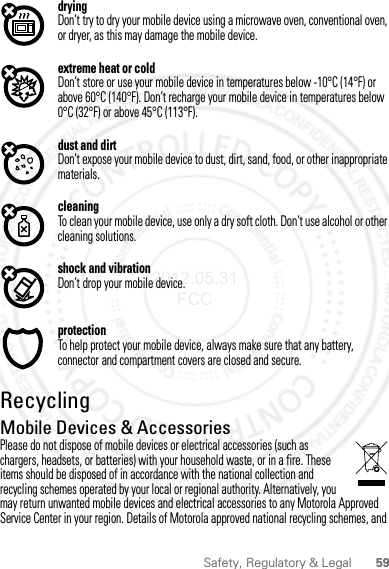 59Safety, Regulatory &amp; LegaldryingDon’t try to dry your mobile device using a microwave oven, conventional oven, or dryer, as this may damage the mobile device.extreme heat or coldDon’t store or use your mobile device in temperatures below -10°C (14°F) or above 60°C (140°F). Don’t recharge your mobile device in temperatures below 0°C (32°F) or above 45°C (113°F).dust and dirtDon’t expose your mobile device to dust, dirt, sand, food, or other inappropriate materials.cleaningTo clean your mobile device, use only a dry soft cloth. Don’t use alcohol or other cleaning solutions.shock and vibrationDon’t drop your mobile device.protectionTo help protect your mobile device, always make sure that any battery, connector and compartment covers are closed and secure.RecyclingRecyclingMobile Devices &amp; AccessoriesPlease do not dispose of mobile devices or electrical accessories (such as chargers, headsets, or batteries) with your household waste, or in a fire. These items should be disposed of in accordance with the national collection and recycling schemes operated by your local or regional authority. Alternatively, you may return unwanted mobile devices and electrical accessories to any Motorola Approved Service Center in your region. Details of Motorola approved national recycling schemes, and 2012.05.31 FCC