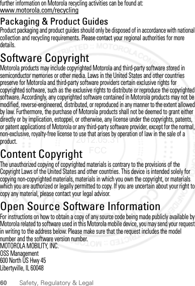 60 Safety, Regulatory &amp; Legalfurther information on Motorola recycling activities can be found at: www.motorola.com/recyclingPackaging &amp; Product GuidesProduct packaging and product guides should only be disposed of in accordance with national collection and recycling requirements. Please contact your regional authorities for more details.Software CopyrightSoft ware Copy right  NoticeMotorola products may include copyrighted Motorola and third-party software stored in semiconductor memories or other media. Laws in the United States and other countries preserve for Motorola and third-party software providers certain exclusive rights for copyrighted software, such as the exclusive rights to distribute or reproduce the copyrighted software. Accordingly, any copyrighted software contained in Motorola products may not be modified, reverse-engineered, distributed, or reproduced in any manner to the extent allowed by law. Furthermore, the purchase of Motorola products shall not be deemed to grant either directly or by implication, estoppel, or otherwise, any license under the copyrights, patents, or patent applications of Motorola or any third-party software provider, except for the normal, non-exclusive, royalty-free license to use that arises by operation of law in the sale of a product.Content CopyrightContent Copyri ghtThe unauthorized copying of copyrighted materials is contrary to the provisions of the Copyright Laws of the United States and other countries. This device is intended solely for copying non-copyrighted materials, materials in which you own the copyright, or materials which you are authorized or legally permitted to copy. If you are uncertain about your right to copy any material, please contact your legal advisor.Open Source Software InformationOSS InformationFor instructions on how to obtain a copy of any source code being made publicly available by Motorola related to software used in this Motorola mobile device, you may send your request in writing to the address below. Please make sure that the request includes the model number and the software version number.MOTOROLA MOBILITY, INC.OSS Management600 North US Hwy 45Libertyville, IL 600482012.05.31 FCC