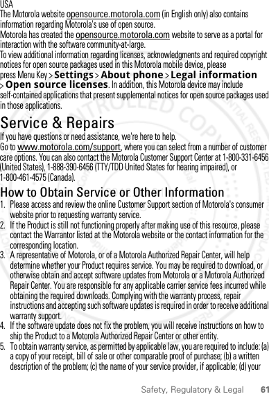 61Safety, Regulatory &amp; LegalUSAThe Motorola website opensource.motorola.com (in English only) also contains information regarding Motorola&apos;s use of open source.Motorola has created the opensource.motorola.com website to serve as a portal for interaction with the software community-at-large.To view additional information regarding licenses, acknowledgments and required copyright notices for open source packages used in this Motorola mobile device, please press Menu Key &gt;Settings &gt;About phone &gt;Legal information &gt;Open source licenses. In addition, this Motorola device may include self-contained applications that present supplemental notices for open source packages used in those applications.Service &amp; RepairsIf you have questions or need assistance, we&apos;re here to help.Go to www.motorola.com/support, where you can select from a number of customer care options. You can also contact the Motorola Customer Support Center at 1-800-331-6456 (United States), 1-888-390-6456 (TTY/TDD United States for hearing impaired), or 1-800-461-4575 (Canada).How to Obtain Service or Other Information  1. Please access and review the online Customer Support section of Motorola&apos;s consumer website prior to requesting warranty service.2. If the Product is still not functioning properly after making use of this resource, please contact the Warrantor listed at the Motorola website or the contact information for the corresponding location.3. A representative of Motorola, or of a Motorola Authorized Repair Center, will help determine whether your Product requires service. You may be required to download, or otherwise obtain and accept software updates from Motorola or a Motorola Authorized Repair Center. You are responsible for any applicable carrier service fees incurred while obtaining the required downloads. Complying with the warranty process, repair instructions and accepting such software updates is required in order to receive additional warranty support.4. If the software update does not fix the problem, you will receive instructions on how to ship the Product to a Motorola Authorized Repair Center or other entity.5. To obtain warranty service, as permitted by applicable law, you are required to include: (a) a copy of your receipt, bill of sale or other comparable proof of purchase; (b) a written description of the problem; (c) the name of your service provider, if applicable; (d) your 2012.05.31 FCC