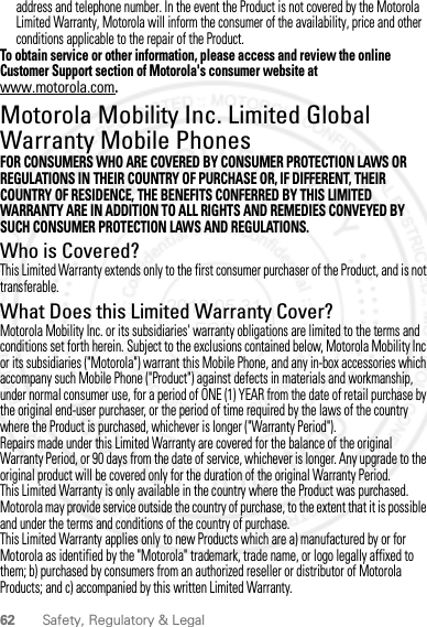 62 Safety, Regulatory &amp; Legaladdress and telephone number. In the event the Product is not covered by the Motorola Limited Warranty, Motorola will inform the consumer of the availability, price and other conditions applicable to the repair of the Product.To obtain service or other information, please access and review the online Customer Support section of Motorola&apos;s consumer website at www.motorola.com.Motorola Mobility Inc. Limited Global Warranty Mobile PhonesWarrantyFOR CONSUMERS WHO ARE COVERED BY CONSUMER PROTECTION LAWS OR REGULATIONS IN THEIR COUNTRY OF PURCHASE OR, IF DIFFERENT, THEIR COUNTRY OF RESIDENCE, THE BENEFITS CONFERRED BY THIS LIMITED WARRANTY ARE IN ADDITION TO ALL RIGHTS AND REMEDIES CONVEYED BY SUCH CONSUMER PROTECTION LAWS AND REGULATIONS.Who is Covered?This Limited Warranty extends only to the first consumer purchaser of the Product, and is not transferable.What Does this Limited Warranty Cover?Motorola Mobility Inc. or its subsidiaries&apos; warranty obligations are limited to the terms and conditions set forth herein. Subject to the exclusions contained below, Motorola Mobility Inc or its subsidiaries (&quot;Motorola&quot;) warrant this Mobile Phone, and any in-box accessories which accompany such Mobile Phone (&quot;Product&quot;) against defects in materials and workmanship, under normal consumer use, for a period of ONE (1) YEAR from the date of retail purchase by the original end-user purchaser, or the period of time required by the laws of the country where the Product is purchased, whichever is longer (&quot;Warranty Period&quot;).Repairs made under this Limited Warranty are covered for the balance of the original Warranty Period, or 90 days from the date of service, whichever is longer. Any upgrade to the original product will be covered only for the duration of the original Warranty Period.This Limited Warranty is only available in the country where the Product was purchased. Motorola may provide service outside the country of purchase, to the extent that it is possible and under the terms and conditions of the country of purchase.This Limited Warranty applies only to new Products which are a) manufactured by or for Motorola as identified by the &quot;Motorola&quot; trademark, trade name, or logo legally affixed to them; b) purchased by consumers from an authorized reseller or distributor of Motorola Products; and c) accompanied by this written Limited Warranty.2012.05.31 FCC