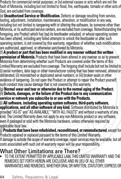 64 Safety, Regulatory &amp; LegalProducts for commercial rental purposes; or (iv) external causes or acts which are not the fault of Motorola, including but not limited to flood, fire, earthquake, tornado or other acts of God, are excluded from coverage.(e) Unauthorized Service or Modification. Defects or damage resulting from service, testing, adjustment, installation, maintenance, alteration, or modification in any way, including but not limited to tampering with or altering the software, by someone other than Motorola, or its authorized service centers, are excluded from coverage. Notwithstanding the foregoing, any Product which has had its bootloader unlocked, or whose operating system has been altered, including any failed attempts to unlock the bootloader or alter such operating system, is not covered by this warranty, regardless of whether such modifications are authorized, approved, or otherwise sanctioned by Motorola.(f) A product or part that has been modified in any manner without the written permission of Motorola. Products that have been altered in any manner so as to prevent Motorola from determining whether such Products are covered under the terms of this Limited Warranty are excluded from coverage. The forgoing shall include but not be limited to (i) serial numbers, date tags or other manufacturer coding that has been removed, altered or obliterated; (ii) mismatched or duplicated serial numbers; or (iii) broken seals or other evidence of tampering. Do not open the Product or attempt to repair the Product yourself; such conduct may cause damage that is not covered by this warranty.(g) Normal wear and tear or otherwise due to the normal aging of the Product.(h) Defects, damages, or the failure of the Product due to any communication service or network you subscribe to or use with the Products.(i) All software, including operating system software, third-party software, applications, and all other software of any kind. Software distributed by Motorola is provided &quot;AS-IS&quot; and &quot;AS AVAILABLE,&quot; &quot;WITH ALL FAULTS&quot; and without a warranty of any kind. The Limited Warranty does not apply to any non-Motorola product or any software, even if packaged or sold with the Motorola hardware, unless otherwise required by applicable local law.(j) Products that have been refurbished, reconditioned, or remanufactured, except for Products repaired or replaced pursuant to the terms of this Limited Warranty.If damage is outside the scope of warranty coverage, repair services may be available, but all costs associated with such out of warranty repair will be your responsibility.What Other Limitations are There?•TO THE EXTENT PERMITTED BY APPLICABLE LAW, THIS LIMITED WARRANTY AND THE REMEDIES SET FORTH HEREIN ARE EXCLUSIVE AND IN LIEU OF ALL OTHER WARRANTIES AND REMEDIES, WHETHER ORAL OR WRITTEN, STATUTORY, EXPRESS OR 2012.05.31 FCC