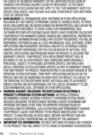 66 Safety, Regulatory &amp; LegalTHE LENGTH OF AN IMPLIED WARRANTY, OR THE LIMITATION OR EXCLUSION OF DAMAGES FOR PERSONAL INJURIES CAUSED BY NEGLIGENCE, SO THE ABOVE LIMITATIONS OR EXCLUSIONS MAY NOT APPLY TO YOU. THIS WARRANTY GIVES YOU SPECIFIC LEGAL RIGHTS, AND YOU MAY ALSO HAVE OTHER RIGHTS THAT VARY FROM STATE OR JURISDICTION.• DATA BACKUP: ALL INFORMATION, DATA, SOFTWARE OR OTHER APPLICATIONS, INCLUDING BUT NOT LIMITED TO PERSONAL CONTACTS, ADDRESS BOOKS, PICTURES, MUSIC AND GAMES WILL BE ERASED DURING THE REPAIR PROCESS, AND CAN NOT BE REINSTALLED BY MOTOROLA. TO AVOID LOSING SUCH INFORMATION, DATA, SOFTWARE OR OTHER APPLICATIONS PLEASE CREATE A BACK UP BEFORE YOU DELIVER YOUR PRODUCT FOR WARRANTY SERVICE, REMOVE ANY CONFIDENTIAL, PROPRIETARY OR PERSONAL INFORMATION AND DISABLE ANY SECURITY PASSWORDS. YOU WILL BE RESPONSIBLE FOR REINSTALLING ALL SUCH INFORMATION, DATA, SOFTWARE, OTHER APPLICATIONS AND PASSWORDS. MOTOROLA AND/OR ITS AUTHORIZED SERVICE CENTERS ARE NOT RESPONSIBLE FOR THE LOSS OR MISUSE OF ANY DATA, FILES, CONTENT, APPLICATIONS AND PROGRAMS WHEN THE PRODUCT IS DELIVERED FOR WARRANTY SERVICE. YOUR PRODUCT OR A REPLACEMENT PRODUCT WILL BE RETURNED TO YOU AS YOUR PRODUCT WAS CONFIGURED WHEN ORIGINALLY PURCHASED, SUBJECT TO APPLICABLE SOFTWARE UPDATES. MOTOROLA MAY INSTALL OPERATING SYSTEM SOFTWARE UPDATES AS PART OF WARRANTY SERVICE THAT MAY PREVENT THE PRODUCT FROM REVERTING TO AN EARLIER VERSION OF THE OPERATING SYSTEM SOFTWARE. THIRD PARTY APPLICATIONS INSTALLED ON THE PRODUCT MAY NOT BE COMPATIBLE OR WORK WITH THE PRODUCT AS A RESULT OF THE OPERATING SYSTEM SOFTWARE UPDATE. MOTOROLA AND ITS AUTHORIZED SERVICE CENTERS ARE NOT RESPONSIBLE FOR THE LOSS OF, OR INABILITY TO USE, SUCH INFORMATION, DATA, SOFTWARE OR OTHER APPLICATIONS.• WARNING AGAINST UNLOCKING THE BOOTLOADER OR ALTERING A PRODUCT&apos;S OPERATING SYSTEM SOFTWARE: MOTOROLA STRONGLY RECOMMENDS AGAINST ALTERING A PRODUCT&apos;S OPERATING SYSTEM, WHICH INCLUDES UNLOCKING THE BOOTLOADER, ROOTING A DEVICE OR RUNNING ANY OPERATING SOFTWARE OTHER THAN THE APPROVED VERSIONS ISSUED BY MOTOROLA AND ITS PARTNERS. SUCH ALTERATIONS MAY PERMANENTLY DAMAGE YOUR PRODUCT, CAUSE YOUR PRODUCT TO BE UNSAFE AND/OR CAUSE YOUR PRODUCT TO MALFUNCTION. IN SUCH CASES, NEITHER THE PRODUCT NOR ANY DAMAGE RESULTING THEREFROM WILL BE COVERED BY THIS WARRANTY.• IMPORTANT FCC INFORMATION: YOU MUST NOT MAKE OR ENABLE ANY CHANGES TO THE PRODUCT THAT WILL IMPACT ITS FCC GRANT OF EQUIPMENT AUTHORIZATION. 2012.05.31 FCC