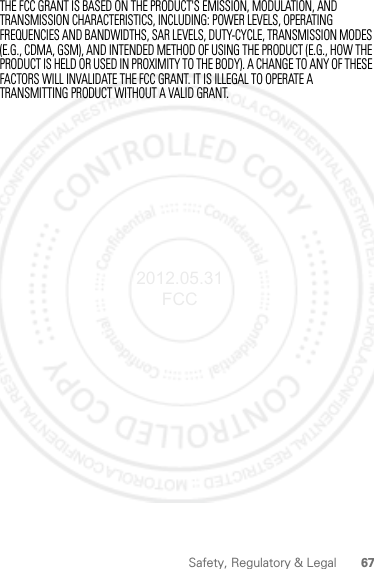 67Safety, Regulatory &amp; LegalTHE FCC GRANT IS BASED ON THE PRODUCT&apos;S EMISSION, MODULATION, AND TRANSMISSION CHARACTERISTICS, INCLUDING: POWER LEVELS, OPERATING FREQUENCIES AND BANDWIDTHS, SAR LEVELS, DUTY-CYCLE, TRANSMISSION MODES (E.G., CDMA, GSM), AND INTENDED METHOD OF USING THE PRODUCT (E.G., HOW THE PRODUCT IS HELD OR USED IN PROXIMITY TO THE BODY). A CHANGE TO ANY OF THESE FACTORS WILL INVALIDATE THE FCC GRANT. IT IS ILLEGAL TO OPERATE A TRANSMITTING PRODUCT WITHOUT A VALID GRANT.2012.05.31 FCC