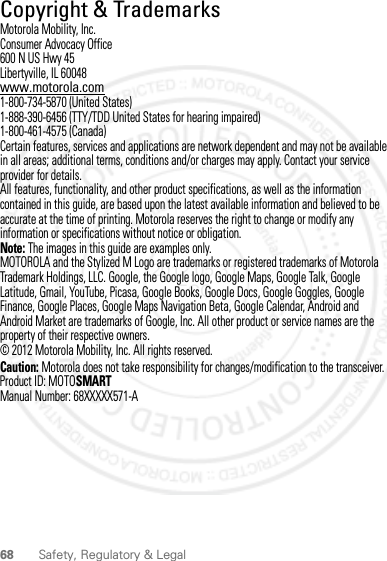 68 Safety, Regulatory &amp; Legal Copyright &amp; TrademarksMotorola Mobility, Inc.Consumer Advocacy Office600 N US Hwy 45Libertyville, IL 60048www.motorola.com1-800-734-5870 (United States)1-888-390-6456 (TTY/TDD United States for hearing impaired)1-800-461-4575 (Canada)Certain features, services and applications are network dependent and may not be available in all areas; additional terms, conditions and/or charges may apply. Contact your service provider for details.All features, functionality, and other product specifications, as well as the information contained in this guide, are based upon the latest available information and believed to be accurate at the time of printing. Motorola reserves the right to change or modify any information or specifications without notice or obligation.Note: The images in this guide are examples only.MOTOROLA and the Stylized M Logo are trademarks or registered trademarks of Motorola Trademark Holdings, LLC. Google, the Google logo, Google Maps, Google Talk, Google Latitude, Gmail, YouTube, Picasa, Google Books, Google Docs, Google Goggles, Google Finance, Google Places, Google Maps Navigation Beta, Google Calendar, Android and Android Market are trademarks of Google, Inc. All other product or service names are the property of their respective owners.© 2012 Motorola Mobility, Inc. All rights reserved.Caution: Motorola does not take responsibility for changes/modification to the transceiver.Product ID: MOTOSMARTManual Number: 68XXXXX571-A2012.05.31 FCC