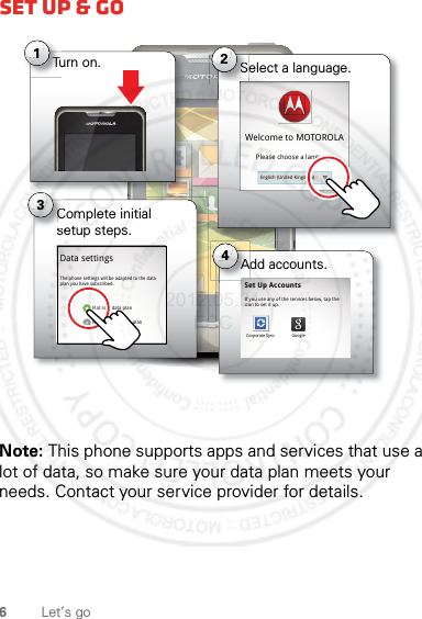 6Let’s goSet up &amp; goNote: This phone supports apps and services that use a lot of data, so make sure your data plan meets your needs. Contact your service provider for details.Turn on.Tu1Select a language.S2Welcome to MOTOROLAPlease choose a languageEnglish (United Kingdom)Complete initial setup steps.Cse3Data settingsFlat rate data planNon-flat rate data planThe phone settings will be adapted to the data plan you have subscribed.Add accounts.A4Set Up AccountsIf you use any of the services below, tap the icon to set it up.Corporate Sync Google2012.05.31 FCC