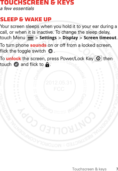 7Touchscreen &amp; keysTouchscreen &amp; keysa few essentialssleep &amp; wake upYour screen sleeps when you hold it to your ear during a call, or when it is inactive. To change the sleep delay, touch Menu  &gt; Settings &gt; Display &gt; Screen timeout.To turn phone sounds on or off from a locked screen, flick the toggle switch  .To unlock the screen, press Power/Lock Key   then touch   and flick to  .2012.05.31 FCC