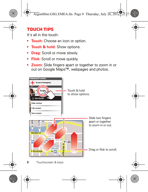 8Touchscreen &amp; keysTouch tipsIt&apos;s all in the touch:•Touch: Choose an icon or option.• Touch &amp; hold: Show options.•Drag: Scroll or move slowly.•Flick: Scroll or move quickly.• Zoom: Slide fingers apart or together to zoom in or out on Google Maps™, webpages and photos.Displaying 297 contactsIn case of emergencyAAbe BaudoAllie SmythAnna MedinaAstrid FanningAbe BaudoView contactCall contactText contactlark StWacker DrMborn StN MichiganW Lake St W Lake StE Wacker PlState/lakeLake Randolph/WabashMMME Randolph StSlide two fingersapart or togetherto zoom in or out.Drag or flick to scroll.Touch &amp; holdto show options.ArgonMini.GSG.EMEA.fm  Page 8  Thursday, July 26, 2012  12:27 PM