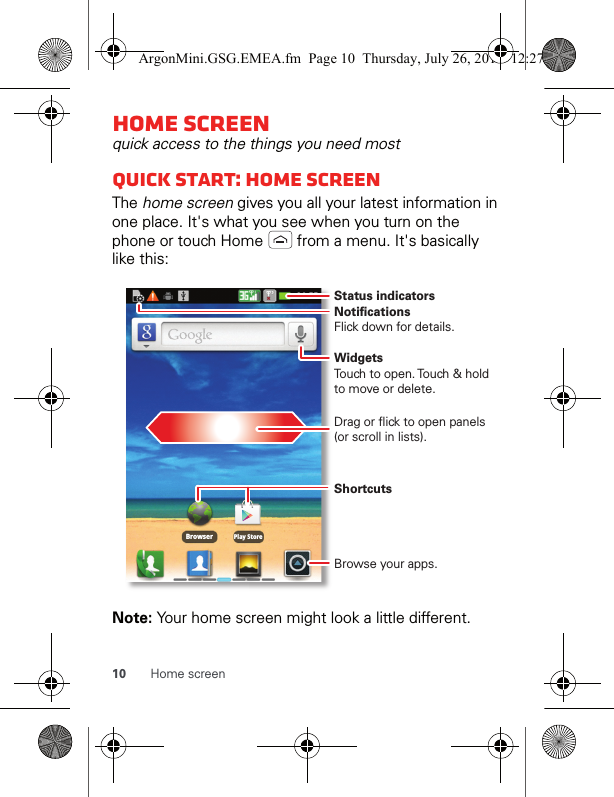 10 Home screenHome screenquick access to the things you need mostQuick start: Home screenThe home screen gives you all your latest information in one place. It&apos;s what you see when you turn on the phone or touch Home   from a menu. It&apos;s basically like this:Note: Your home screen might look a little different.BrowserPlay StoreNotificationsFlick down for details.Status indicatorsShortcuts Browse your apps.WidgetsTouch to open. Touch &amp; hold to move or delete.Drag or flick to open panels (or scroll in lists).ArgonMini.GSG.EMEA.fm  Page 10  Thursday, July 26, 2012  12:27 PM