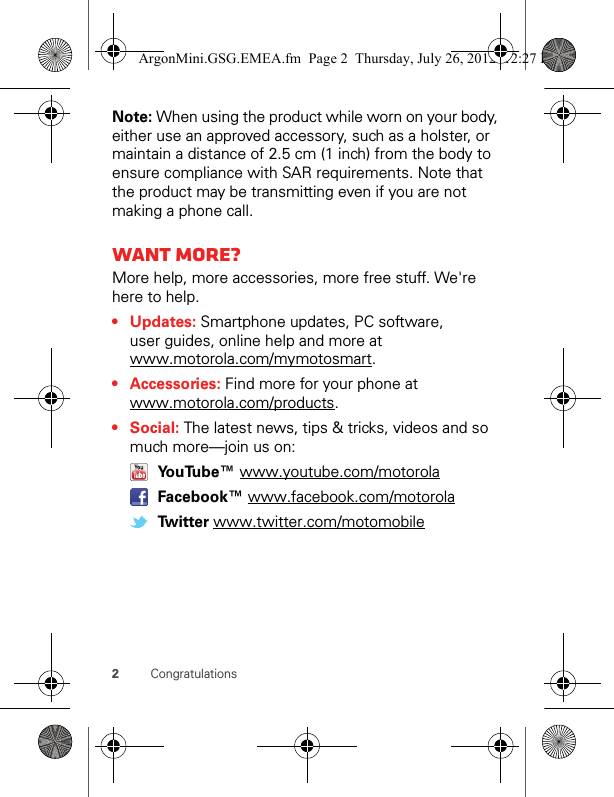 2CongratulationsNote: When using the product while worn on your body, either use an approved accessory, such as a holster, or maintain a distance of 2.5 cm (1 inch) from the body to ensure compliance with SAR requirements. Note that the product may be transmitting even if you are not making a phone call.Want more?More help, more accessories, more free stuff. We&apos;re here to help.• Updates: Smartphone updates, PC software, user guides, online help and more at www.motorola.com/mymotosmart.• Accessories: Find more for your phone at www.motorola.com/products.•Social: The latest news, tips &amp; tricks, videos and so much more—join us on:  YouTube™ www.youtube.com/motorola  Facebook™ www.facebook.com/motorola  Twitter www.twitter.com/motomobileArgonMini.GSG.EMEA.fm  Page 2  Thursday, July 26, 2012  12:27 PM