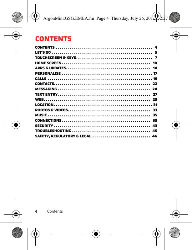 4ContentsContentsContents . . . . . . . . . . . . . . . . . . . . . . . . . . . . . . . . . . . . . . . . . . . . . . . .   4Let&apos;s go . . . . . . . . . . . . . . . . . . . . . . . . . . . . . . . . . . . . . . . . . . . . . . . . . .   5Touchscreen &amp; keys. . . . . . . . . . . . . . . . . . . . . . . . . . . . . . . . . . . . . .   7Home screen . . . . . . . . . . . . . . . . . . . . . . . . . . . . . . . . . . . . . . . . . . . .   10Apps &amp; updates. . . . . . . . . . . . . . . . . . . . . . . . . . . . . . . . . . . . . . . . . .   14Personalise  . . . . . . . . . . . . . . . . . . . . . . . . . . . . . . . . . . . . . . . . . . . . . 17Calls  . . . . . . . . . . . . . . . . . . . . . . . . . . . . . . . . . . . . . . . . . . . . . . . . . . . . 19Contacts. . . . . . . . . . . . . . . . . . . . . . . . . . . . . . . . . . . . . . . . . . . . . . . .  22Messaging . . . . . . . . . . . . . . . . . . . . . . . . . . . . . . . . . . . . . . . . . . . . . .  24Text entry. . . . . . . . . . . . . . . . . . . . . . . . . . . . . . . . . . . . . . . . . . . . . .   27Web. . . . . . . . . . . . . . . . . . . . . . . . . . . . . . . . . . . . . . . . . . . . . . . . . . . . .  29Location. . . . . . . . . . . . . . . . . . . . . . . . . . . . . . . . . . . . . . . . . . . . . . . . . 31Photos &amp; videos. . . . . . . . . . . . . . . . . . . . . . . . . . . . . . . . . . . . . . . . .   33Music . . . . . . . . . . . . . . . . . . . . . . . . . . . . . . . . . . . . . . . . . . . . . . . . . . .   35connections . . . . . . . . . . . . . . . . . . . . . . . . . . . . . . . . . . . . . . . . . . . .   39Security . . . . . . . . . . . . . . . . . . . . . . . . . . . . . . . . . . . . . . . . . . . . . . . .  43Troubleshooting . . . . . . . . . . . . . . . . . . . . . . . . . . . . . . . . . . . . . . .  45Safety, regulatory &amp; legal . . . . . . . . . . . . . . . . . . . . . . . . . . . . .  46ArgonMini.GSG.EMEA.fm  Page 4  Thursday, July 26, 2012  12:27 PM