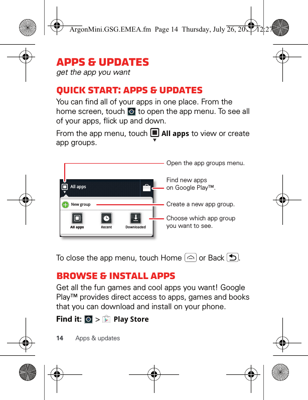 14 Apps &amp; updatesApps &amp; updatesget the app you wantQuick start: Apps &amp; updatesYou can find all of your apps in one place. From the home screen, touch   to open the app menu. To see all of your apps, flick up and down.From the app menu, touch   All apps to view or create app groups.To close the app menu, touch Home   or Back  .Browse &amp; install appsGet all the fun games and cool apps you want! Google Play™ provides direct access to apps, games and books that you can download and install on your phone. Find it:   &gt;   Play StoreAll appsNew groupAll appsAll appsRecentRecentDownloadedDownloadedOpen the app groups menu.Choose which app groupyou want to see.Create a new app group.Find new appson Google Play™.ArgonMini.GSG.EMEA.fm  Page 14  Thursday, July 26, 2012  12:27 PM