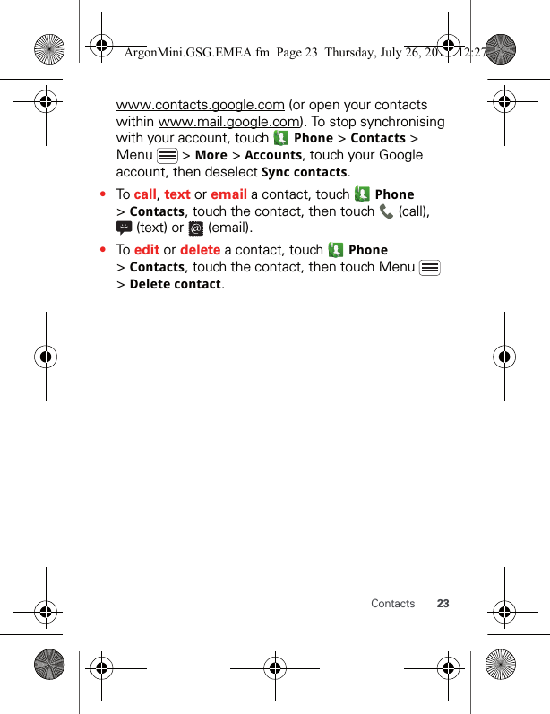 23Contactswww.contacts.google.com (or open your contacts within www.mail.google.com). To stop synchronising with your account, touch   Phone &gt; Contacts &gt; Menu  &gt; More &gt; Accounts, touch your Google account, then deselect Sync contacts.•To call, text or email a contact, touch   Phone &gt; Contacts, touch the contact, then touch   (call),  (text) or   (email).•To edit or delete a contact, touch   Phone &gt; Contacts, touch the contact, then touch Menu   &gt; Delete contact.ArgonMini.GSG.EMEA.fm  Page 23  Thursday, July 26, 2012  12:27 PM