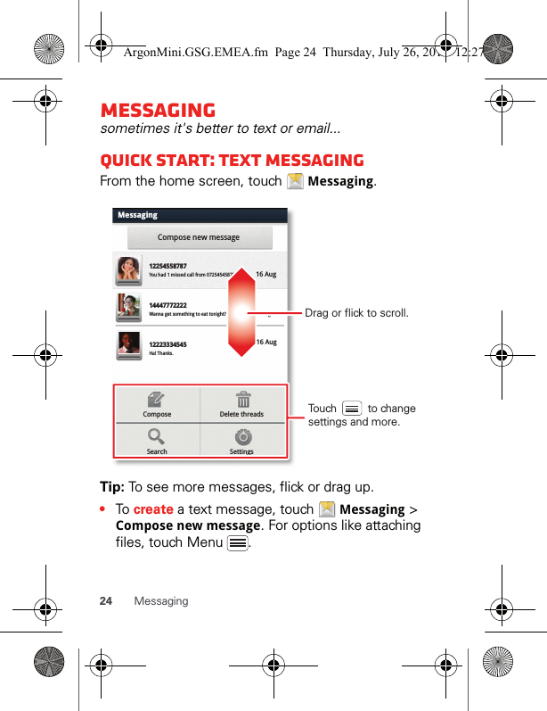 24 MessagingMessagingsometimes it&apos;s better to text or email...Quick start: Text messagingFrom the home screen, touch   Messaging.Tip: To see more messages, flick or drag up.•To create a text message, touch   Messaging &gt; Compose new message. For options like attaching files, touch Menu  .MessagingCompose new messageDelete threadsComposeSettingsSearch1225455878714447772222You had 1 missed call from 07254545878   .ug Wanna get something to eat tonight? How about ... 17 Aug 12223334545Ha! Thanks. 16 Aug 16 Aug Drag or flick to scroll.Touch          to change settings and more.ArgonMini.GSG.EMEA.fm  Page 24  Thursday, July 26, 2012  12:27 PM