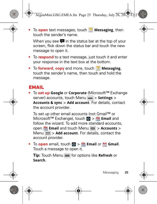 25Messaging•To open text messages, touch   Messaging, then touch the sender’s name.When you see   in the status bar at the top of your screen, flick down the status bar and touch the new message to open it.•To respond to a text message, just touch it and enter your response in the text box at the bottom.•To forward, copy and more, touch   Messaging, touch the sender’s name, then touch and hold the message.Email•To set up Google or Corporate (Microsoft™ Exchange server) accounts, touch Menu   &gt; Settings &gt; Accounts &amp; sync &gt; Add account. For details, contact the account provider.To set up other email accounts (not Gmail™ or Microsoft™ Exchange), touch   &gt;   Email and follow the wizard. To add more standard accounts, open  Email and touch Menu   &gt; Accounts &gt; Menu  &gt; Add account. For details, contact the account provider.•To open email, touch   &gt;   Email or   Gmail. Touch a message to open it.Tip: Touch Menu   for options like Refresh or Search.ArgonMini.GSG.EMEA.fm  Page 25  Thursday, July 26, 2012  12:27 PM