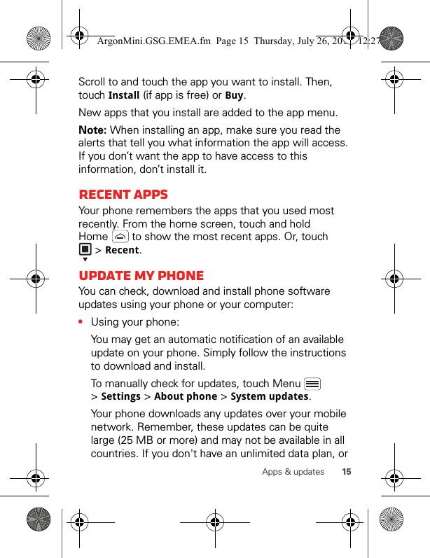 15Apps &amp; updatesScroll to and touch the app you want to install. Then, touch Install (if app is free) or Buy.New apps that you install are added to the app menu.Note: When installing an app, make sure you read the alerts that tell you what information the app will access. If you don’t want the app to have access to this information, don’t install it.Recent appsYour phone remembers the apps that you used most recently. From the home screen, touch and hold Home   to show the most recent apps. Or, touch  &gt; Recent.Update my phoneYou can check, download and install phone software updates using your phone or your computer:•Using your phone:You may get an automatic notification of an available update on your phone. Simply follow the instructions to download and install.To manually check for updates, touch Menu   &gt; Settings &gt; About phone &gt; System updates.Your phone downloads any updates over your mobile network. Remember, these updates can be quite large (25 MB or more) and may not be available in all countries. If you don&apos;t have an unlimited data plan, or ArgonMini.GSG.EMEA.fm  Page 15  Thursday, July 26, 2012  12:27 PM