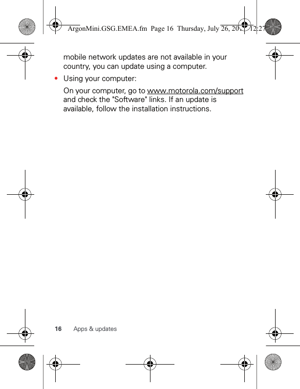 16 Apps &amp; updatesmobile network updates are not available in your country, you can update using a computer.•Using your computer:On your computer, go to www.motorola.com/support and check the &quot;Software&quot; links. If an update is available, follow the installation instructions.ArgonMini.GSG.EMEA.fm  Page 16  Thursday, July 26, 2012  12:27 PM