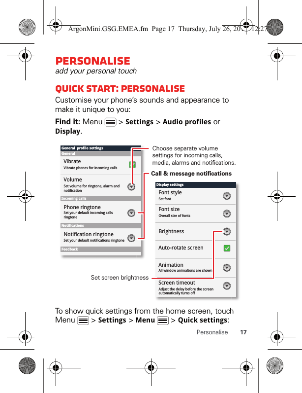 17PersonalisePersonaliseadd your personal touchQuick start: PersonaliseCustomise your phone’s sounds and appearance to make it unique to you:Find it: Menu  &gt; Settings &gt; Audio profiles or Display.To show quick settings from the home screen, touch Menu  &gt; Settings &gt; Menu &gt; Quick settings:Display settingsFont styleScreen timeoutSet fontFont sizeOverall size of fontsAll window animations are shownBrightnessGeneral  profile settingsGeneralIncoming callsSet volume for ringtone, alarm and notificationSet your default incoming calls ringtoneSet your default notifications ringtoneVolumeVibrateVibrate phones for incoming callsPhone ringtoneNotificationsFeedbackNotification ringtoneAuto-rotate screenAnimationAdjust the delay before the screen automatically turns offScreen timeoutChoose separate volume settings for incoming calls, media, alarms and notifications.Call &amp; message notificationsSet screen brightnessArgonMini.GSG.EMEA.fm  Page 17  Thursday, July 26, 2012  12:27 PM