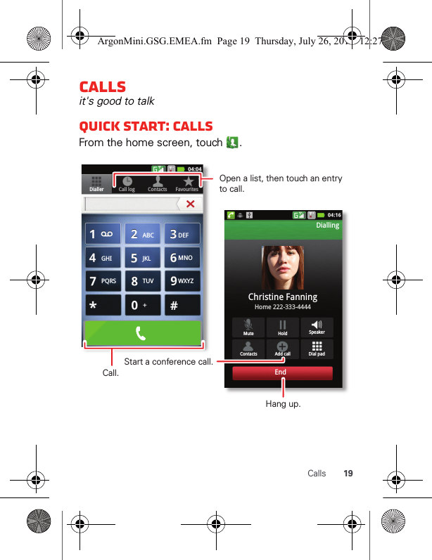 19CallsCallsit&apos;s good to talkQuick start: CallsFrom the home screen, touch  .Contacts FavouritesDialler Call logDial padMute SpeakerAdd callContactsHoldChristine FanningHome 222-333-4444DiallingEndABC DEFMNOWXYZJKLTUVGHIPQRSOpen a list, then touch an entry to call.Start a conference call.Hang up.Call.ArgonMini.GSG.EMEA.fm  Page 19  Thursday, July 26, 2012  12:27 PM