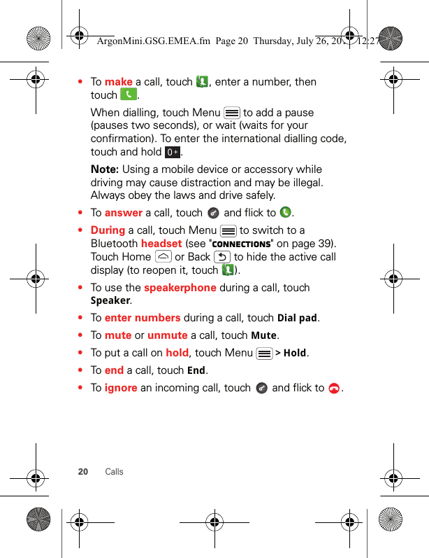 20 Calls•To make a call, touch  , enter a number, then touch .When dialling, touch Menu   to add a pause (pauses two seconds), or wait (waits for your confirmation). To enter the international dialling code, touch and hold  .Note: Using a mobile device or accessory while driving may cause distraction and may be illegal. Always obey the laws and drive safely.•To answer a call, touch   and flick to  .•During a call, touch Menu   to switch to a Bluetooth headset (see &quot;connections&quot; on page 39). Touch Home   or Back   to hide the active call display (to reopen it, touch  ).•To use the speakerphone during a call, touch Speaker.•To enter numbers during a call, touch Dial pad.•To mute or unmute a call, touch Mute.•To put a call on hold, touch Menu   &gt; Hold.•To end a call, touch End.•To ignore an incoming call, touch   and flick to  .0+ArgonMini.GSG.EMEA.fm  Page 20  Thursday, July 26, 2012  12:27 PM