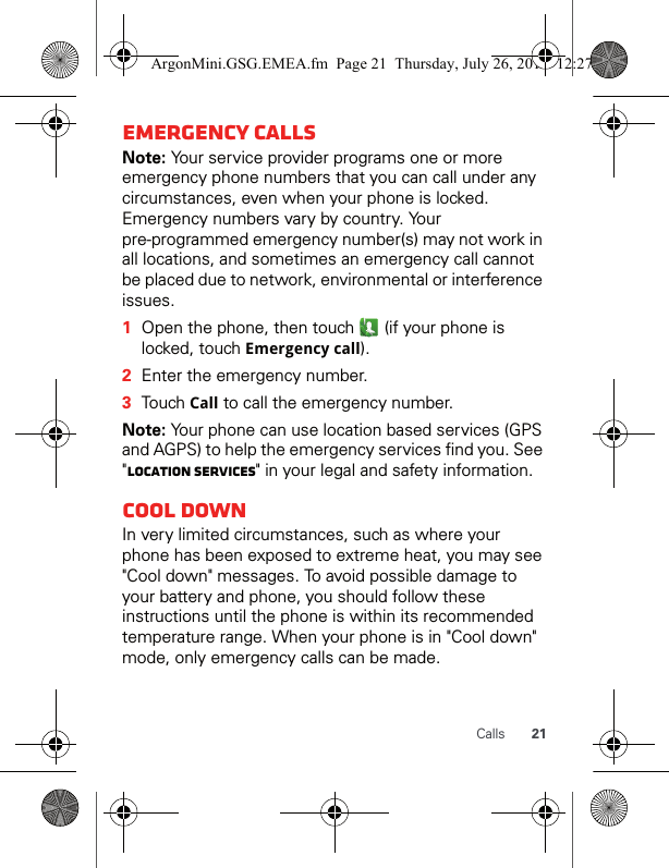 21CallsEmergency callsNote: Your service provider programs one or more emergency phone numbers that you can call under any circumstances, even when your phone is locked. Emergency numbers vary by country. Your pre-programmed emergency number(s) may not work in all locations, and sometimes an emergency call cannot be placed due to network, environmental or interference issues.  1Open the phone, then touch   (if your phone is locked, touch Emergency call).2Enter the emergency number.3Touch Call to call the emergency number.Note: Your phone can use location based services (GPS and AGPS) to help the emergency services find you. See &quot;Location services&quot; in your legal and safety information.Cool downIn very limited circumstances, such as where your phone has been exposed to extreme heat, you may see &quot;Cool down&quot; messages. To avoid possible damage to your battery and phone, you should follow these instructions until the phone is within its recommended temperature range. When your phone is in &quot;Cool down&quot; mode, only emergency calls can be made.ArgonMini.GSG.EMEA.fm  Page 21  Thursday, July 26, 2012  12:27 PM