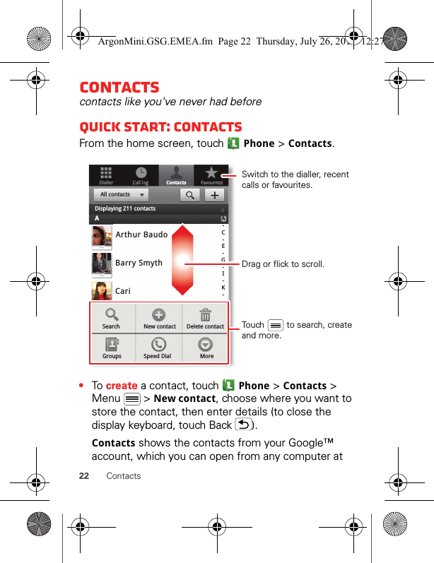 22 ContactsContactscontacts like you&apos;ve never had beforeQuick start: ContactsFrom the home screen, touch   Phone &gt; Contacts.•To create a contact, touch   Phone &gt; Contacts &gt; Menu  &gt; New contact, choose where you want to store the contact, then enter details (to close the display keyboard, touch Back  ).Contacts shows the contacts from your Google™ account, which you can open from any computer at DiallerContactsFavouritesCall loggArthur BaudoBarry SmythCariSearch New contactGroups Speed Dial MoreDelete contactA-C-E-G-I-K-All contactsDisplaying 211 contactsADrag or flick to scroll.Switch to the dialler, recent calls or favourites.Touch         to search, create and more.ArgonMini.GSG.EMEA.fm  Page 22  Thursday, July 26, 2012  12:27 PM