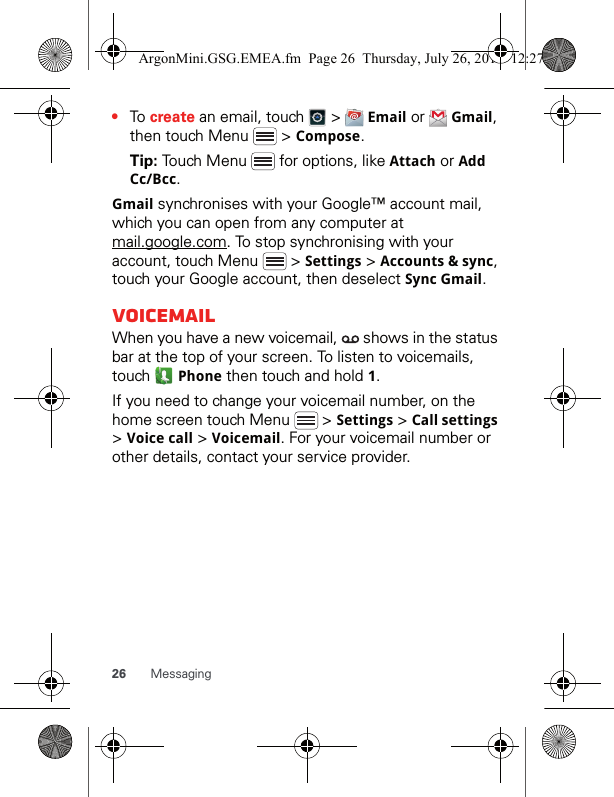 26 Messaging•To create an email, touch   &gt;   Email or   Gmail, then touch Menu   &gt; Compose.Tip: Touch Menu   for options, like Attach or Add Cc/Bcc.Gmail synchronises with your Google™ account mail, which you can open from any computer at mail.google.com. To stop synchronising with your account, touch Menu   &gt; Settings &gt; Accounts &amp; sync, touch your Google account, then deselect Sync Gmail.VoicemailWhen you have a new voicemail,   shows in the status bar at the top of your screen. To listen to voicemails, touch  Phone then touch and hold 1.If you need to change your voicemail number, on the home screen touch Menu   &gt; Settings &gt; Call settings &gt; Voice call &gt; Voicemail. For your voicemail number or other details, contact your service provider.ArgonMini.GSG.EMEA.fm  Page 26  Thursday, July 26, 2012  12:27 PM