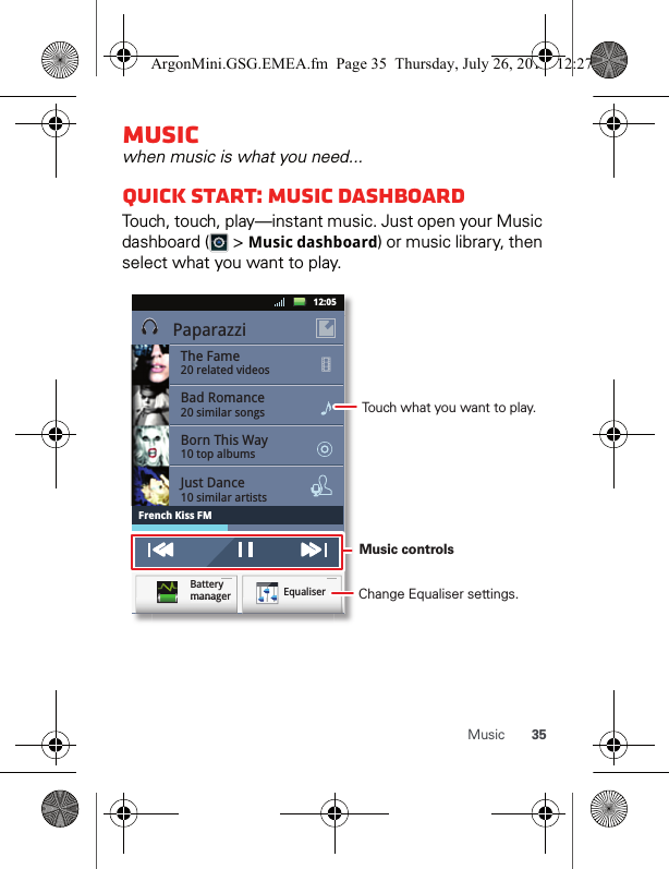 35MusicMusicwhen music is what you need...Quick start: Music DASHBOARDTouch, touch, play—instant music. Just open your Music dashboard (  &gt; Music dashboard) or music library, then select what you want to play. PaparazziThe Fame20 related videosBad Romance20 similar songsBorn This Way10 top albumsJust Dance10 similar artistsFrench Kiss FM12:05 EqualiserBattery managermmmaaannnaaaggggeeerrrqqMusic controls Change Equaliser settings.Touch what you want to play.ArgonMini.GSG.EMEA.fm  Page 35  Thursday, July 26, 2012  12:27 PM