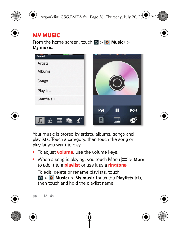 36 MusicMy musicFrom the home screen, touch   &gt;   Music+ &gt; Mymusic.Your music is stored by artists, albums, songs and playlists. Touch a category, then touch the song or playlist you want to play. •To adjust volume, use the volume keys.•When a song is playing, you touch Menu   &gt; More to add it to a playlist or use it as a ringtone.To edit, delete or rename playlists, touch  &gt;  Music+ &gt; Mymusic touch the Playlists tab, then touch and hold the playlist name.GeneralArtistsAlbumsSongsPlaylistsShuffle allArgonMini.GSG.EMEA.fm  Page 36  Thursday, July 26, 2012  12:27 PM