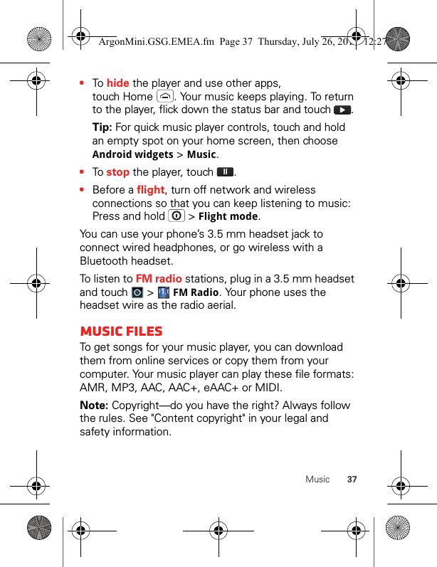 37Music•To hide the player and use other apps, touch Home  . Your music keeps playing. To return to the player, flick down the status bar and touch  .Tip: For quick music player controls, touch and hold an empty spot on your home screen, then choose Android widgets &gt; Music.•To stop the player, touch  .•Before a flight, turn off network and wireless connections so that you can keep listening to music: Press and hold   &gt; Flight mode.You can use your phone’s 3.5 mm headset jack to connect wired headphones, or go wireless with a Bluetooth headset.To listen to FM radio stations, plug in a 3.5 mm headset and touch   &gt;   FMRadio. Your phone uses the headset wire as the radio aerial.Music filesTo get songs for your music player, you can download them from online services or copy them from your computer. Your music player can play these file formats: AMR, MP3, AAC, AAC+, eAAC+ or MIDI.Note: Copyright—do you have the right? Always follow the rules. See &quot;Content copyright&quot; in your legal and safety information.ArgonMini.GSG.EMEA.fm  Page 37  Thursday, July 26, 2012  12:27 PM