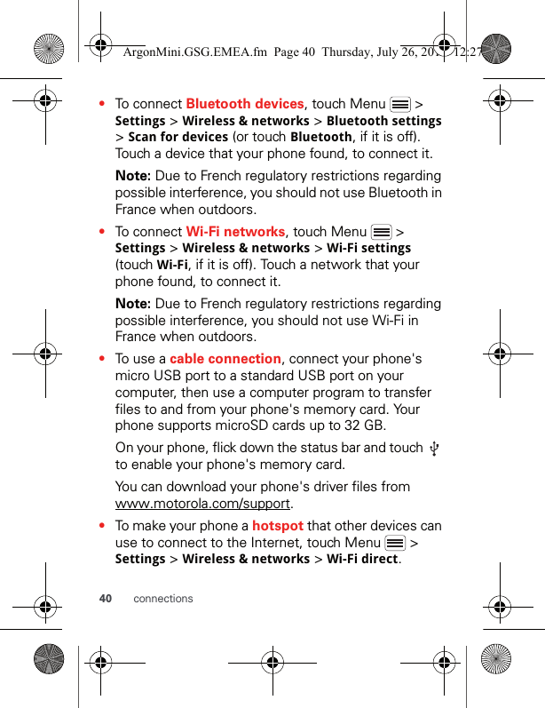 40 connections•To connect Bluetooth devices, touch Menu   &gt; Settings &gt; Wireless &amp; networks &gt; Bluetooth settings &gt; Scan for devices (or touch Bluetooth, if it is off). Touch a device that your phone found, to connect it.Note: Due to French regulatory restrictions regarding possible interference, you should not use Bluetooth in France when outdoors.•To connect Wi-Fi networks, touch Menu   &gt; Settings &gt; Wireless &amp; networks &gt; Wi-Fi settings (touch Wi-Fi, if it is off). Touch a network that your phone found, to connect it.Note: Due to French regulatory restrictions regarding possible interference, you should not use Wi-Fi in France when outdoors.•To use a cable connection, connect your phone&apos;s micro USB port to a standard USB port on your computer, then use a computer program to transfer files to and from your phone&apos;s memory card. Your phone supports microSD cards up to 32 GB.On your phone, flick down the status bar and touch   to enable your phone&apos;s memory card.You can download your phone&apos;s driver files from www.motorola.com/support.•To make your phone a hotspot that other devices can use to connect to the Internet, touch Menu   &gt; Settings &gt; Wireless &amp; networks &gt; Wi-Fi direct.ArgonMini.GSG.EMEA.fm  Page 40  Thursday, July 26, 2012  12:27 PM