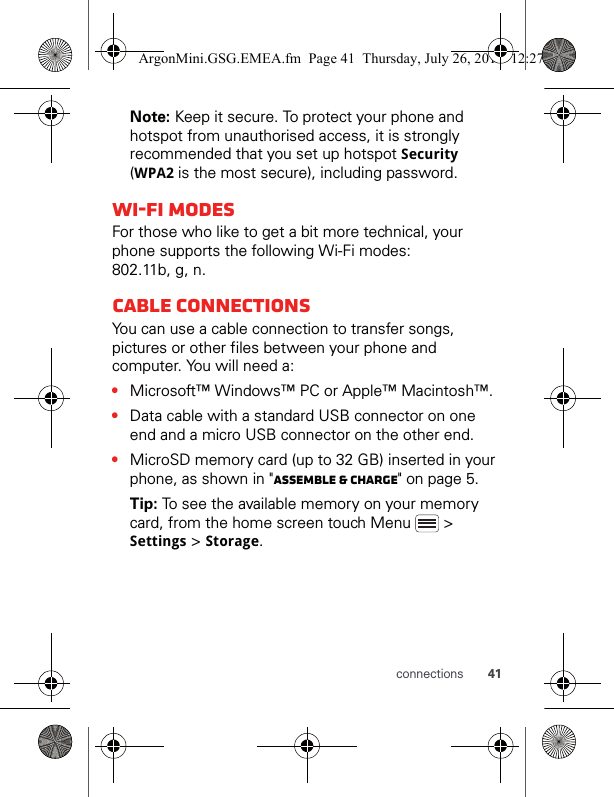 41connectionsNote: Keep it secure. To protect your phone and hotspot from unauthorised access, it is strongly recommended that you set up hotspot Security (WPA2 is the most secure), including password.Wi-Fi modesFor those who like to get a bit more technical, your phone supports the following Wi-Fi modes: 802.11b, g, n.Cable connectionsYou can use a cable connection to transfer songs, pictures or other files between your phone and computer. You will need a:•Microsoft™ Windows™ PC or Apple™ Macintosh™.•Data cable with a standard USB connector on one end and a micro USB connector on the other end.•MicroSD memory card (up to 32 GB) inserted in your phone, as shown in &quot;Assemble &amp; charge&quot; on page 5.Tip: To see the available memory on your memory card, from the home screen touch Menu   &gt; Settings &gt; Storage.ArgonMini.GSG.EMEA.fm  Page 41  Thursday, July 26, 2012  12:27 PM