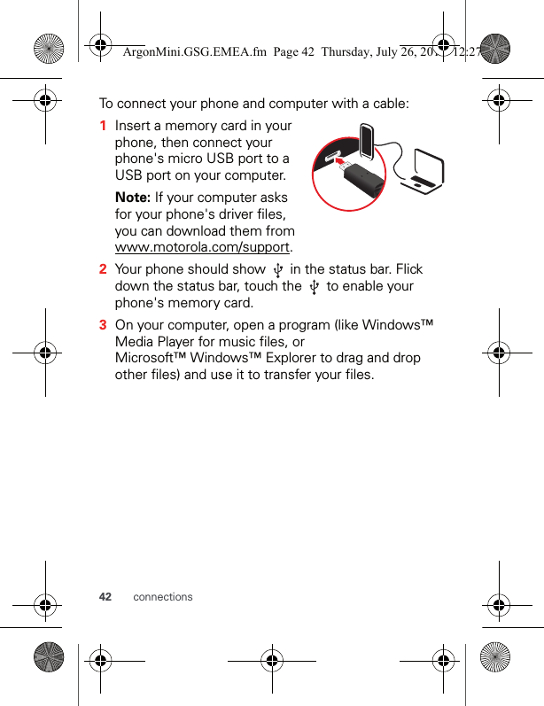 42 connectionsTo connect your phone and computer with a cable:  1Insert a memory card in your phone, then connect your phone&apos;s micro USB port to a USB port on your computer.Note: If your computer asks for your phone&apos;s driver files, you can download them from www.motorola.com/support.2Your phone should show   in the status bar. Flick down the status bar, touch the   to enable your phone&apos;s memory card.3On your computer, open a program (like Windows™ Media Player for music files, or Microsoft™ Windows™ Explorer to drag and drop other files) and use it to transfer your files.ArgonMini.GSG.EMEA.fm  Page 42  Thursday, July 26, 2012  12:27 PM