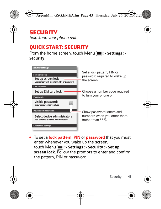 43SecuritySecurityhelp keep your phone safeQuick start: SecurityFrom the home screen, touch Menu   &gt; Settings &gt; Security.•To set a  lock pattern, PIN or password that you must enter whenever you wake up the screen, touch Menu   &gt; Settings &gt; Security &gt; Set up screen lock. Follow the prompts to enter and confirm the pattern, PIN or password.Device administrationLock screen with a pattern, PIN or passwordSet up screen lockShow password as you typeVisible passwordsCredential storageScreen unlockPasswordsAdd or remove device administratorsSelect device administratorsSecurity settingsSet up SIM card lockSIM card lockShow password letters and numbers when you enter them (rather than ***).Choose a number code required to turn your phone on.Set a lock pattern, PIN or password required to wake up the screen.ArgonMini.GSG.EMEA.fm  Page 43  Thursday, July 26, 2012  12:27 PM