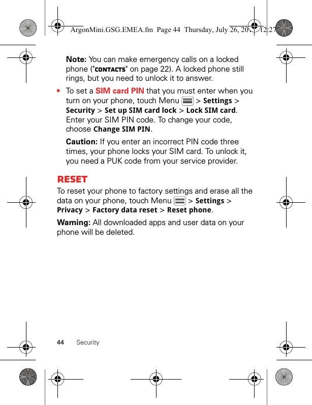 44 SecurityNote: You can make emergency calls on a locked phone (&quot;Contacts&quot; on page 22). A locked phone still rings, but you need to unlock it to answer.•To set a SIM card PIN that you must enter when you turn on your phone, touch Menu   &gt; Settings &gt; Security &gt; Set up SIM card lock &gt; Lock SIM card. Enter your SIM PIN code. To change your code, choose Change SIM PIN.Caution: If you enter an incorrect PIN code three times, your phone locks your SIM card. To unlock it, you need a PUK code from your service provider.ResetTo reset your phone to factory settings and erase all the data on your phone, touch Menu   &gt; Settings &gt; Privacy &gt; Factory data reset &gt; Reset phone.Warning: All downloaded apps and user data on your phone will be deleted.ArgonMini.GSG.EMEA.fm  Page 44  Thursday, July 26, 2012  12:27 PM