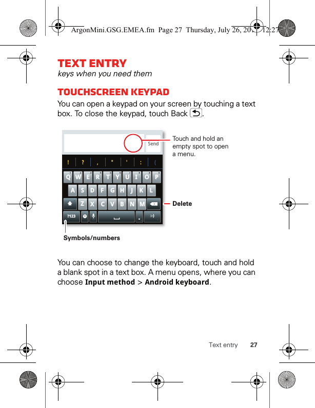 27Text entryText entrykeys when you need themTouchscreen keypadYou can open a keypad on your screen by touching a text box. To close the keypad, touch Back  .You can choose to change the keyboard, touch and hold a blank spot in a text box. A menu opens, where you can choose Inputmethod &gt; Android keyboard.Send?123 :-)ZMNBVCXKLJHGFDSAWE R T Y UI OPQ11223344556677889900!?,&quot;&apos;:(.Touch and hold an empty spot to open a menu.DeleteSymbols/numbersArgonMini.GSG.EMEA.fm  Page 27  Thursday, July 26, 2012  12:27 PM