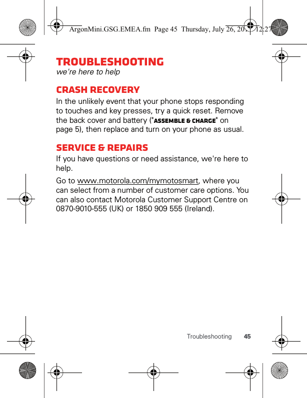 45TroubleshootingTroubleshootingwe&apos;re here to helpCrash recoveryIn the unlikely event that your phone stops responding to touches and key presses, try a quick reset. Remove the back cover and battery (&quot;Assemble &amp; charge&quot; on page 5), then replace and turn on your phone as usual.SERVICE &amp; REPAIRSIf you have questions or need assistance, we&apos;re here to help.Go to www.motorola.com/mymotosmart, where you can select from a number of customer care options. You can also contact Motorola Customer Support Centre on 0870-9010-555 (UK) or 1850 909 555 (Ireland).ArgonMini.GSG.EMEA.fm  Page 45  Thursday, July 26, 2012  12:27 PM