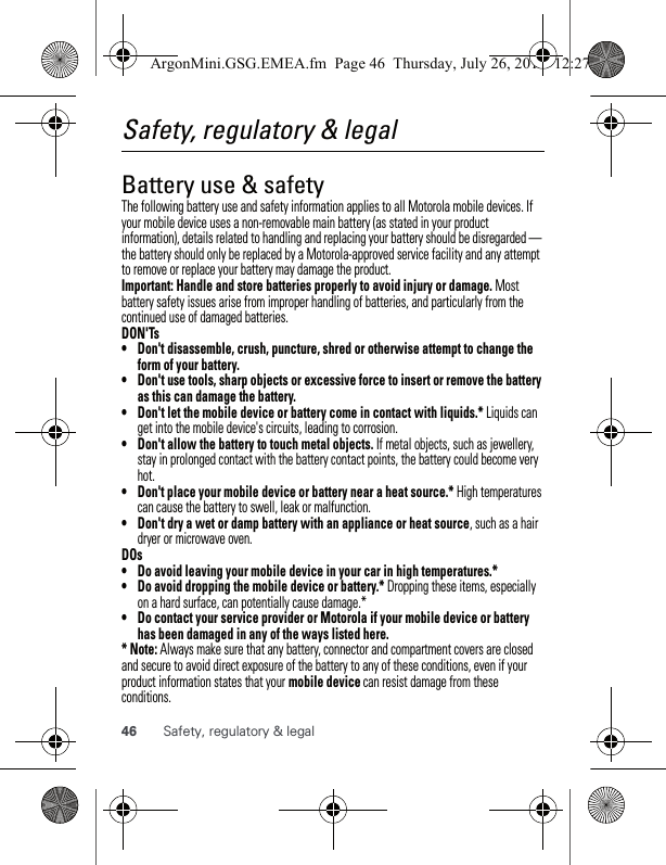 46 Safety, regulatory &amp; legalSafety, regulatory &amp; legalBattery use &amp; safetyBattery use  &amp; safetyThe following battery use and safety information applies to all Motorola mobile devices. If your mobile device uses a non-removable main battery (as stated in your product information), details related to handling and replacing your battery should be disregarded — the battery should only be replaced by a Motorola-approved service facility and any attempt to remove or replace your battery may damage the product.Important: Handle and store batteries properly to avoid injury or damage. Most battery safety issues arise from improper handling of batteries, and particularly from the continued use of damaged batteries.DON&apos;Ts• Don&apos;t disassemble, crush, puncture, shred or otherwise attempt to change the form of your battery.• Don&apos;t use tools, sharp objects or excessive force to insert or remove the battery as this can damage the battery.• Don&apos;t let the mobile device or battery come in contact with liquids.* Liquids can get into the mobile device&apos;s circuits, leading to corrosion.• Don&apos;t allow the battery to touch metal objects. If metal objects, such as jewellery, stay in prolonged contact with the battery contact points, the battery could become very hot.• Don&apos;t place your mobile device or battery near a heat source.* High temperatures can cause the battery to swell, leak or malfunction.• Don&apos;t dry a wet or damp battery with an appliance or heat source, such as a hair dryer or microwave oven.DOs• Do avoid leaving your mobile device in your car in high temperatures.*• Do avoid dropping the mobile device or battery.* Dropping these items, especially on a hard surface, can potentially cause damage.*• Do contact your service provider or Motorola if your mobile device or battery has been damaged in any of the ways listed here.* Note: Always make sure that any battery, connector and compartment covers are closed and secure to avoid direct exposure of the battery to any of these conditions, even if your product information states that your mobile device can resist damage from these conditions.ArgonMini.GSG.EMEA.fm  Page 46  Thursday, July 26, 2012  12:27 PM