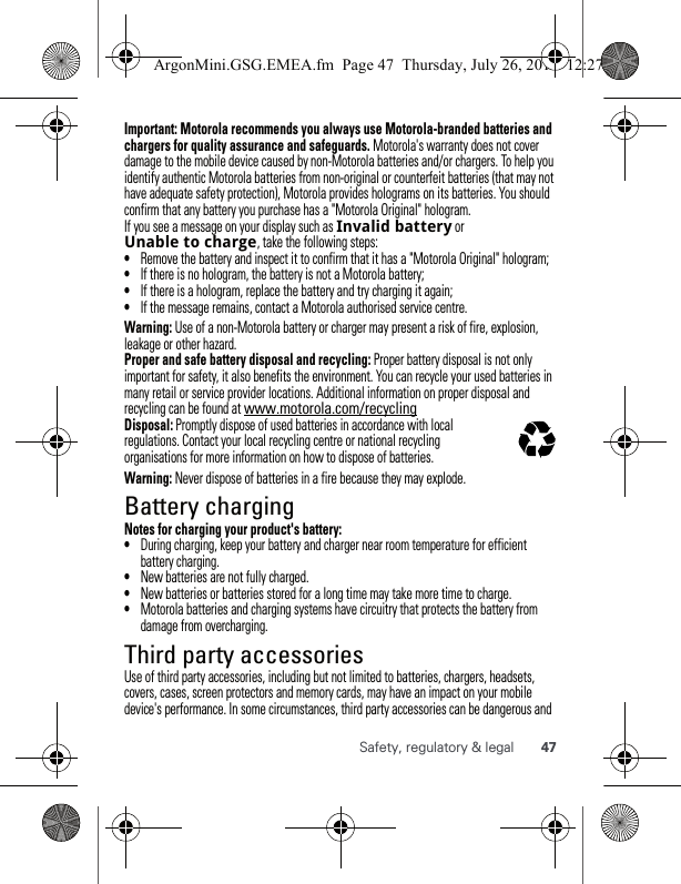 47Safety, regulatory &amp; legalImportant: Motorola recommends you always use Motorola-branded batteries and chargers for quality assurance and safeguards. Motorola&apos;s warranty does not cover damage to the mobile device caused by non-Motorola batteries and/or chargers. To help you identify authentic Motorola batteries from non-original or counterfeit batteries (that may not have adequate safety protection), Motorola provides holograms on its batteries. You should confirm that any battery you purchase has a &quot;Motorola Original&quot; hologram.If you see a message on your display such as Invalidbattery or Unabletocharge, take the following steps:•Remove the battery and inspect it to confirm that it has a &quot;Motorola Original&quot; hologram;•If there is no hologram, the battery is not a Motorola battery;•If there is a hologram, replace the battery and try charging it again;•If the message remains, contact a Motorola authorised service centre.Warning: Use of a non-Motorola battery or charger may present a risk of fire, explosion, leakage or other hazard.Proper and safe battery disposal and recycling: Proper battery disposal is not only important for safety, it also benefits the environment. You can recycle your used batteries in many retail or service provider locations. Additional information on proper disposal and recycling can be found at www.motorola.com/recyclingDisposal: Promptly dispose of used batteries in accordance with local regulations. Contact your local recycling centre or national recycling organisations for more information on how to dispose of batteries.Warning: Never dispose of batteries in a fire because they may explode.Battery chargingBattery chargingNotes for charging your product&apos;s battery:•During charging, keep your battery and charger near room temperature for efficient battery charging.•New batteries are not fully charged.•New batteries or batteries stored for a long time may take more time to charge.•Motorola batteries and charging systems have circuitry that protects the battery from damage from overcharging.Third party accessoriesUse of third party accessories, including but not limited to batteries, chargers, headsets, covers, cases, screen protectors and memory cards, may have an impact on your mobile device&apos;s performance. In some circumstances, third party accessories can be dangerous and 032375oArgonMini.GSG.EMEA.fm  Page 47  Thursday, July 26, 2012  12:27 PM