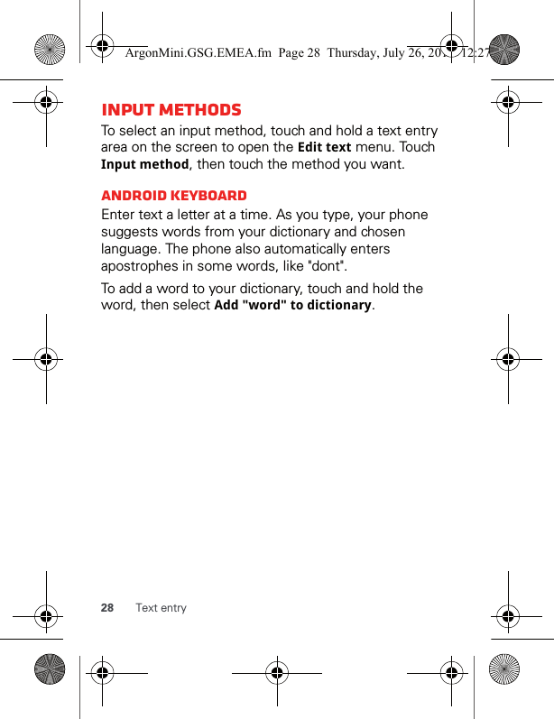 28 Text entryInput methodsTo select an input method, touch and hold a text entry area on the screen to open the Edit text menu. Touch Input method, then touch the method you want.Android keyboardEnter text a letter at a time. As you type, your phone suggests words from your dictionary and chosen language. The phone also automatically enters apostrophes in some words, like &quot;dont&quot;.To add a word to your dictionary, touch and hold the word, then select Add &quot;word&quot; to dictionary.ArgonMini.GSG.EMEA.fm  Page 28  Thursday, July 26, 2012  12:27 PM