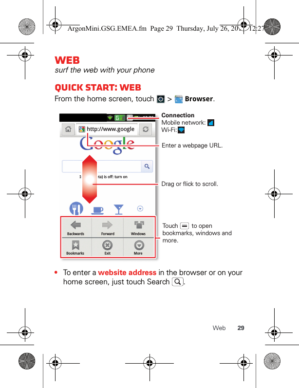 29WebWebsurf the web with your phoneQuick start: WebFrom the home screen, touch   &gt;   Browser.•To enter a website address in the browser or on your home screen, just touch Search  .BackwardsBookmarksForwardExitWindowsMoreInstant (beta) is off: turn onhttp://www.googleDrag or flick to scroll.Enter a webpage URL.Touch        to open bookmarks, windows and more.ConnectionMobile network: Wi-Fi: ArgonMini.GSG.EMEA.fm  Page 29  Thursday, July 26, 2012  12:27 PM