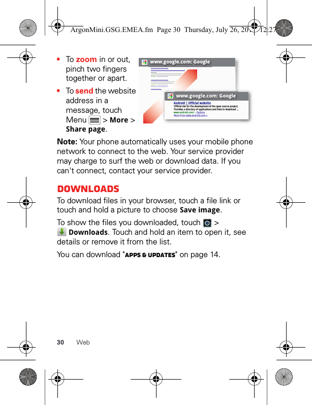 30 Web•To zoom in or out, pinch two fingers together or apart.•To send the website address in a message, touch Menu  &gt; More &gt; Share page.Note: Your phone automatically uses your mobile phone network to connect to the web. Your service provider may charge to surf the web or download data. If you can&apos;t connect, contact your service provider.DownloadsTo download files in your browser, touch a file link or touch and hold a picture to choose Save image.To show the files you downloaded, touch   &gt;  Downloads. Touch and hold an item to open it, see details or remove it from the list.You can download &quot;Apps &amp; updates&quot; on page 14.www.google.com: Googlewww.google.com: GoogleOfficial site for the development of the open source project. Provides a directory of applications and links to download ...Android | Official websitewww.android.com/ - OptionsMore from www.android.com »ArgonMini.GSG.EMEA.fm  Page 30  Thursday, July 26, 2012  12:27 PM