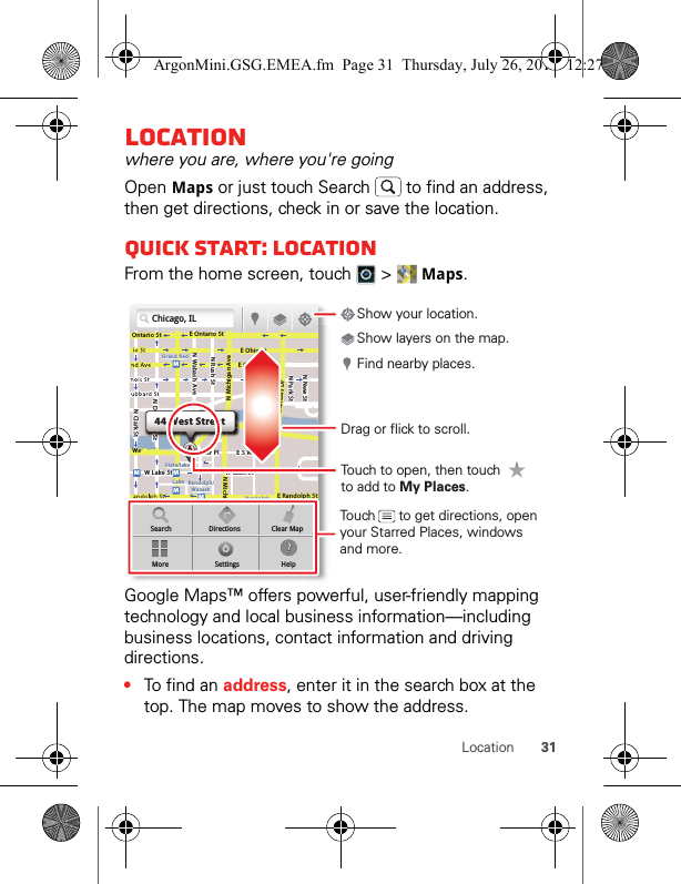 31LocationLocationwhere you are, where you&apos;re goingOpen Maps or just touch Search   to find an address, then get directions, check in or save the location.Quick start: LocationFrom the home screen, touch   &gt;   Maps.Google Maps™ offers powerful, user-friendly mapping technology and local business information—including business locations, contact information and driving directions.•To find an address, enter it in the search box at the top. The map moves to show the address.Chicago, ILN Clark StWacker DrME Ontario StE Ohio StN Rush StN Park StN New StN Wabash AveN Dearborn StE Grand AveE Randolph StN Michigan AveN Michigan AverD submuloC NW Lake St W Lake StE Wacker PlState/lakeGrand RedLakeRandolphSt MetraRandolph/WabashWashington-BlueE S WaterStMMMMOntario StboDDDeeeeeaaarrbboorrnn SSSt44 West StreetASearchMoreDirectionsSettingsClear MapHelpTouch to open, then touch to add to My Places.Drag or flick to scroll.Find nearby places.Show your location.Show layers on the map.Touch      to get directions, open your Starred Places, windows and more.ArgonMini.GSG.EMEA.fm  Page 31  Thursday, July 26, 2012  12:27 PM