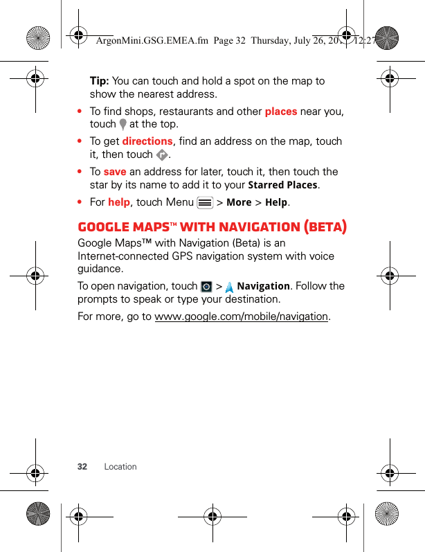 32 LocationTip: You can touch and hold a spot on the map to show the nearest address.•To find shops, restaurants and other places near you, touch   at the top.•To get directions, find an address on the map, touch it, then touch  .•To save an address for later, touch it, then touch the star by its name to add it to your Starred Places.•For help, touch Menu   &gt; More &gt; Help.Google Maps™ with navigation (beta)Google Maps™ with Navigation (Beta) is an Internet-connected GPS navigation system with voice guidance.To open navigation, touch   &gt;   Navigation. Follow the prompts to speak or type your destination.For more, go to www.google.com/mobile/navigation.ArgonMini.GSG.EMEA.fm  Page 32  Thursday, July 26, 2012  12:27 PM