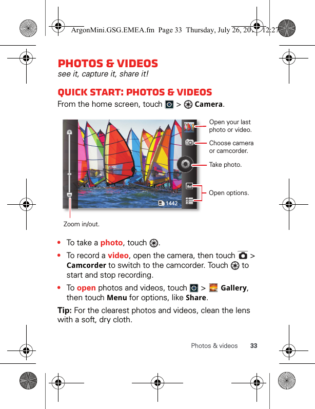 33Photos &amp; videosPhotos &amp; videossee it, capture it, share it!Quick start: Photos &amp; videosFrom the home screen, touch   &gt;  Camera.•To t a ke  a  photo, touch  .•To record a video, open the camera, then touch   &gt; Camcorder to switch to the camcorder. Touch   to start and stop recording.•To open photos and videos, touch   &gt;   Gallery, then touch Menu for options, like Share.Tip: For the clearest photos and videos, clean the lens with a soft, dry cloth.1442Open your last photo or video.Choose camera or camcorder.Take photo.Zoom in/out.Open options.ArgonMini.GSG.EMEA.fm  Page 33  Thursday, July 26, 2012  12:27 PM