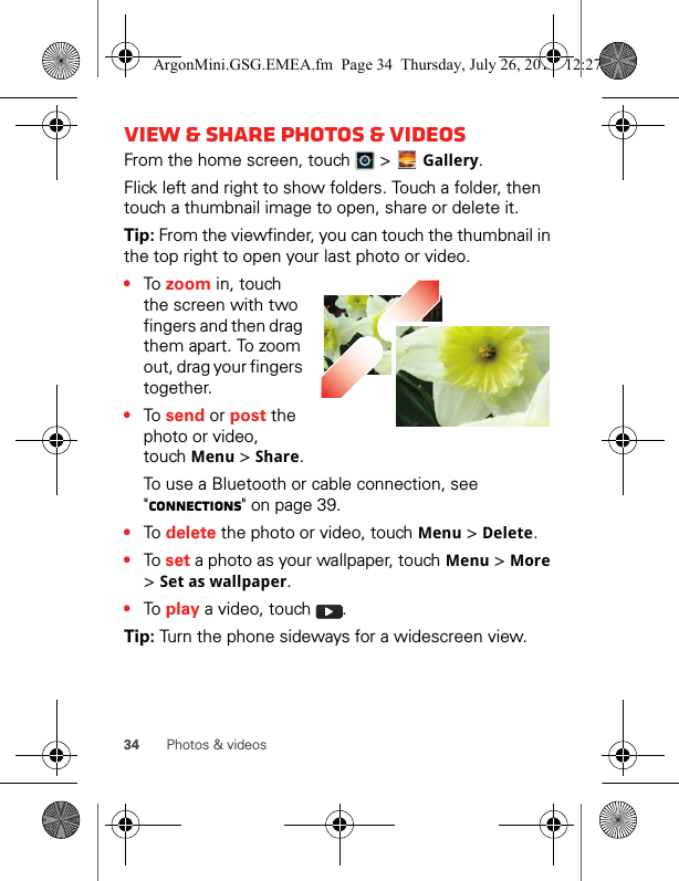34 Photos &amp; videosView &amp; share photos &amp; videosFrom the home screen, touch   &gt;   Gallery.Flick left and right to show folders. Touch a folder, then touch a thumbnail image to open, share or delete it.Tip: From the viewfinder, you can touch the thumbnail in the top right to open your last photo or video.•To zoom in, touch the screen with two fingers and then drag them apart. To zoom out, drag your fingers together.•To send or post the photo or video, touch Menu &gt; Share.To use a Bluetooth or cable connection, see &quot;connections&quot; on page 39.•To delete the photo or video, touch Menu &gt; Delete.•To set a photo as your wallpaper, touch Menu &gt; More &gt; Set as wallpaper.•To play a video, touch  .Tip: Turn the phone sideways for a widescreen view.ArgonMini.GSG.EMEA.fm  Page 34  Thursday, July 26, 2012  12:27 PM