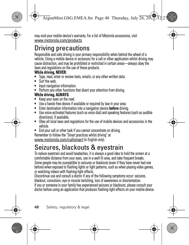 48 Safety, regulatory &amp; legalmay void your mobile device&apos;s warranty. For a list of Motorola accessories, visit www.motorola.com/productsDriving precautionsResponsible and safe driving is your primary responsibility when behind the wheel of a vehicle. Using a mobile device or accessory for a call or other application whilst driving may cause distraction, and may be prohibited or restricted in certain areas—always obey the laws and regulations on the use of these products.While driving, NEVER:•Type, read, enter or review texts, emails, or any other written data.•Surf the web.•Input navigation information.•Perform any other functions that divert your attention from driving.While driving, ALWAYS:•Keep your eyes on the road.•Use a hands-free device if available or required by law in your area.•Enter destination information into a navigation device before driving.•Use voice-activated features (such as voice dial) and speaking features (such as audible directions), if available.•Obey all local laws and regulations for the use of mobile devices and accessories in the vehicle.•End your call or other task if you cannot concentrate on driving.Remember to follow the &quot;Smart practices whilst driving&quot; at www.motorola.com/callsmart (in English only).Seizures, blackouts &amp; eyestrainTo reduce eyestrain and avoid headaches, it is always a good idea to hold the screen at a comfortable distance from your eyes, use in a well-lit area, and take frequent breaks.Some people may be susceptible to seizures or blackouts (even if they have never had one before) when exposed to flashing lights or light patterns, such as when playing video games, or watching videos with flashing-light effects.Discontinue use and consult a doctor if any of the following symptoms occur: seizures, blackout, convulsion, eye or muscle twitching, loss of awareness or disorientation.If you or someone in your family has experienced seizures or blackouts, please consult your doctor before using an application that produces flashing-light effects on your mobile device.ArgonMini.GSG.EMEA.fm  Page 48  Thursday, July 26, 2012  12:27 PM