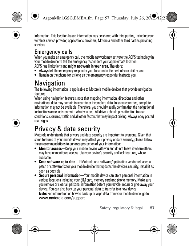 57Safety, regulatory &amp; legalinformation. This location-based information may be shared with third parties, including your wireless service provider, applications providers, Motorola and other third parties providing services.Emergency callsWhen you make an emergency call, the mobile network may activate the AGPS technology in your mobile device to tell the emergency responders your approximate location.AGPS has limitations and might not work in your area. Therefore:•Always tell the emergency responder your location to the best of your ability; and•Remain on the phone for as long as the emergency responder instructs you.NavigationNavigationThe following information is applicable to Motorola mobile devices that provide navigation features.When using navigation features, note that mapping information, directions and other navigational data may contain inaccurate or incomplete data. In some countries, complete information may not be available. Therefore, you should visually confirm that the navigational instructions are consistent with what you see. All drivers should pay attention to road conditions, closures, traffic and all other factors that may impact driving. Always obey posted road signs.Privacy &amp; data securityPrivacy &amp; data securityMotorola understands that privacy and data security are important to everyone. Given that some features of your mobile device may affect your privacy or data security, please follow these recommendations to enhance protection of your information:• Monitor access—Keep your mobile device with you and do not leave it where others may have unmonitored access. Use your device&apos;s security and lock features, where available.• Keep software up to date—If Motorola or a software/application vendor releases a patch or software fix for your mobile device that updates the device’s security, install it as soon as possible.• Secure personal information—Your mobile device can store personal information in various locations including your SIM card, memory card and phone memory. Make sure you remove or clear all personal information before you recycle, return or give away your device. You can also back up your personal data to transfer to a new device.Note: For information on how to back up or wipe data from your mobile device, go to www.motorola.com/supportArgonMini.GSG.EMEA.fm  Page 57  Thursday, July 26, 2012  12:27 PM