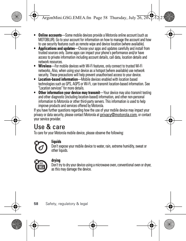 58 Safety, regulatory &amp; legal• Online accounts—Some mobile devices provide a Motorola online account (such as MOTOBLUR). Go to your account for information on how to manage the account and how to use security features such as remote wipe and device location (where available).• Applications and updates—Choose your apps and updates carefully and install from trusted sources only. Some apps can impact your phone&apos;s performance and/or have access to private information including account details, call data, location details and network resources.•Wireless—For mobile devices with Wi-Fi features, only connect to trusted Wi-Fi networks. Also, when using your device as a hotspot (where available) use network security. These precautions will help prevent unauthorised access to your device.• Location-based information—Mobile devices enabled with location based technologies such as GPS, AGPS or Wi-Fi, can transmit location-based information. See &quot;Location services&quot; for more details.• Other information your device may transmit—Your device may also transmit testing and other diagnostic (including location-based) information, and other non-personal information to Motorola or other third-party servers. This information is used to help improve products and services offered by Motorola.If you have further questions regarding how the use of your mobile device may impact your privacy or data security, please contact Motorola at privacy@motorola.com, or contact your service provider.Use &amp; careUse &amp; careTo care for your Motorola mobile device, please observe the following:liquidsDon&apos;t expose your mobile device to water, rain, extreme humidity, sweat or other liquids.dryingDon&apos;t try to dry your device using a microwave oven, conventional oven or dryer, as this may damage the device.ArgonMini.GSG.EMEA.fm  Page 58  Thursday, July 26, 2012  12:27 PM